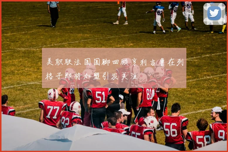 美职联法国国脚回顾亨利吉鲁在列格子即将加盟引发关注