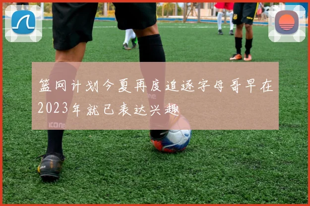 篮网计划今夏再度追逐字母哥早在2023年就已表达兴趣