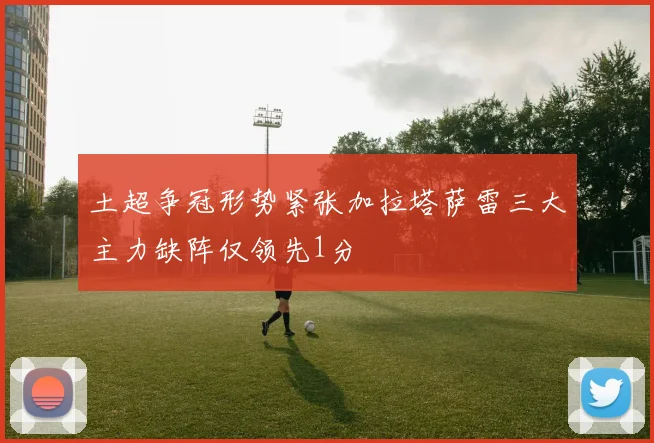 土超争冠形势紧张加拉塔萨雷三大主力缺阵仅领先1分