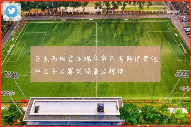 马克西坦言洛瑞年事已高期待带他冲击季后赛实现最后辉煌