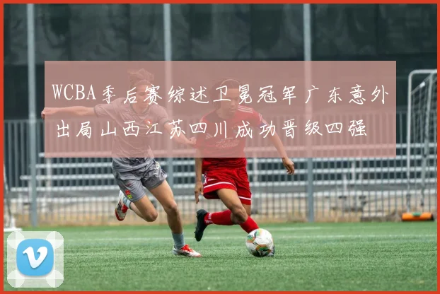 WCBA季后赛综述卫冕冠军广东意外出局山西江苏四川成功晋级四强