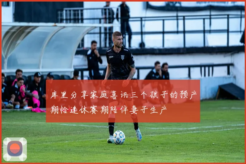 库里分享家庭喜讯三个孩子的预产期恰逢休赛期陪伴妻子生产