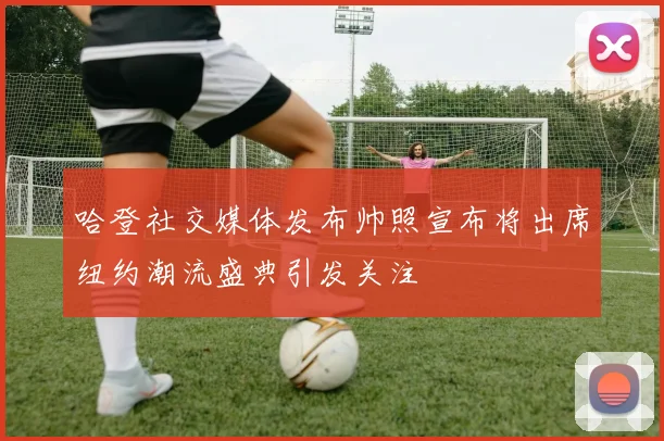 哈登社交媒体发布帅照宣布将出席纽约潮流盛典引发关注