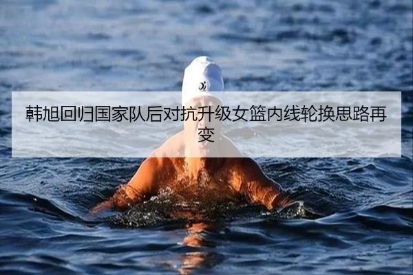 韩旭回归国家队后对抗升级女篮内线轮换思路再变 | STARSPORTS