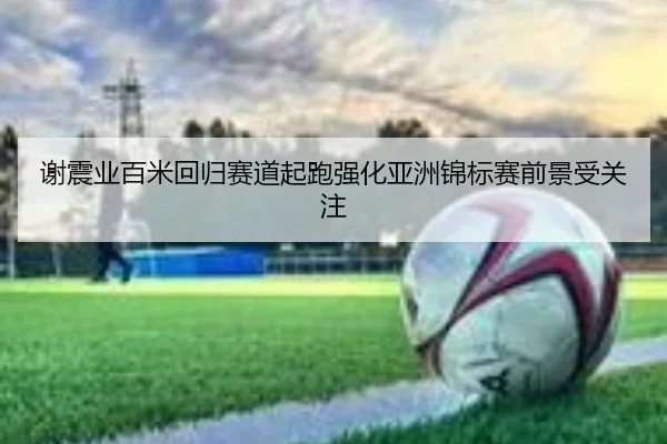 谢震业百米回归赛道起跑强化亚洲锦标赛前景受关注 | STARSPORTS