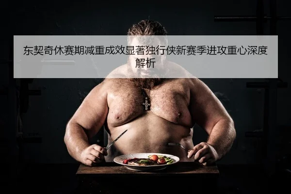 东契奇休赛期减重成效显著独行侠新赛季进攻重心深度解析 | STARSPORTS